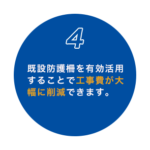 4 既設防護柵を有効活用 することで工事費が大 幅に削減できます。