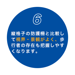 6 縦格子の防護柵と比較して視界・景観がよく、歩行者の存在も把握しやすくなります。